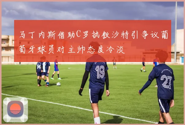马丁内斯借助C罗执教沙特引争议葡萄牙球员对主帅态度冷淡
