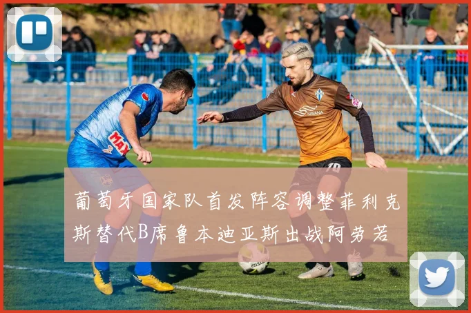 葡萄牙国家队首发阵容调整菲利克斯替代B席鲁本迪亚斯出战阿劳若
