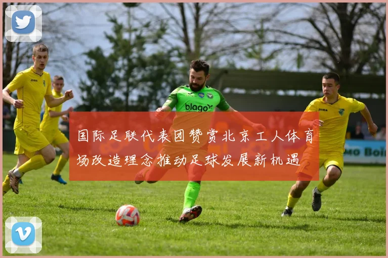 国际足联代表团赞赏北京工人体育场改造理念推动足球发展新机遇