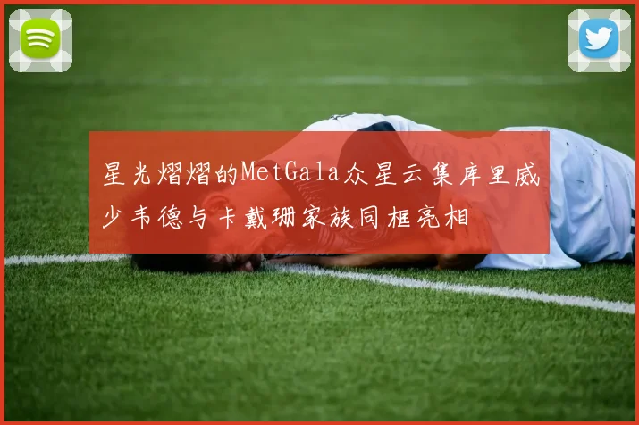 星光熠熠的MetGala众星云集库里威少韦德与卡戴珊家族同框亮相