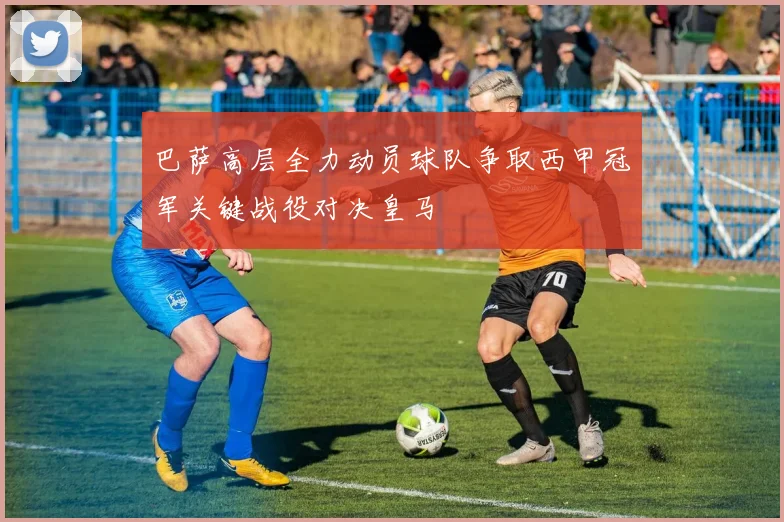 巴萨高层全力动员球队争取西甲冠军关键战役对决皇马