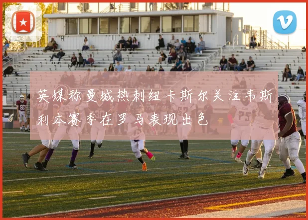 英媒称曼城热刺纽卡斯尔关注韦斯利本赛季在罗马表现出色
