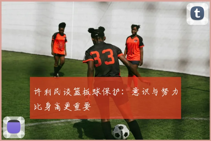 许利民谈篮板球保护：意识与努力比身高更重要