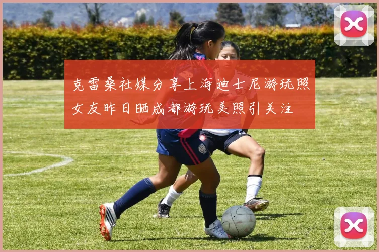 克雷桑社媒分享上海迪士尼游玩照女友昨日晒成都游玩美照引关注