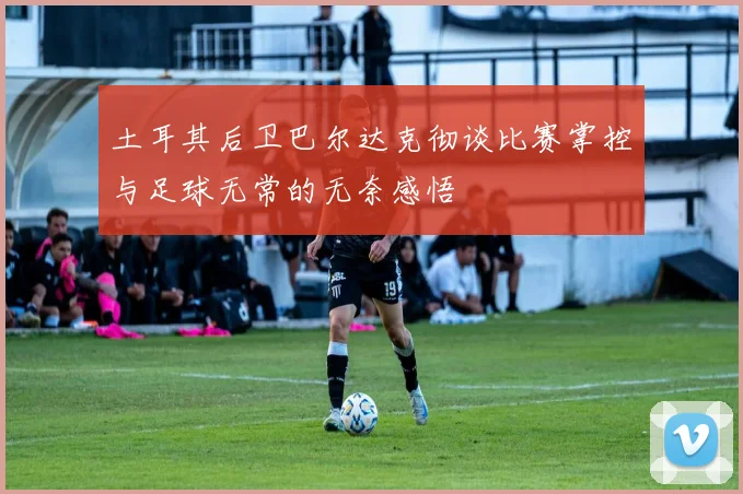 土耳其后卫巴尔达克彻谈比赛掌控与足球无常的无奈感悟