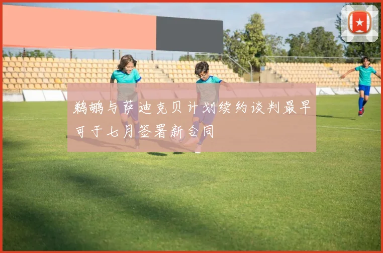 鹈鹕与萨迪克贝计划续约谈判最早可于七月签署新合同