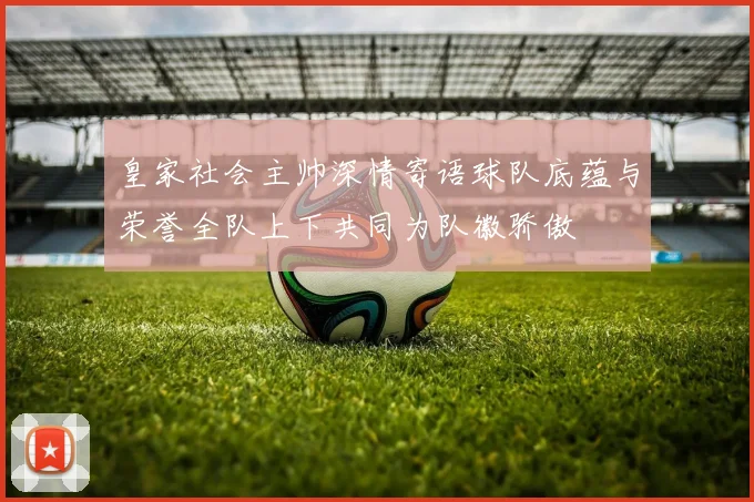 皇家社会主帅深情寄语球队底蕴与荣誉全队上下共同为队徽骄傲