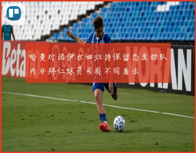 哈曼对诺伊尔回归持保留态度称队内非拜仁球员或有不同看法