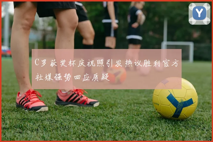C罗获奖杯庆祝照引发热议胜利官方社媒强势回应质疑