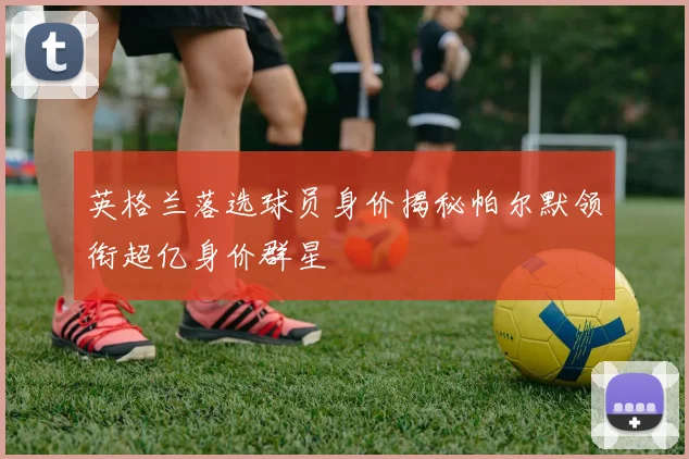 英格兰落选球员身价揭秘帕尔默领衔超亿身价群星
