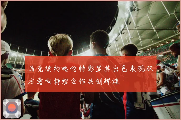 马竞续约略伦特彰显其出色表现双方意向持续合作共创辉煌