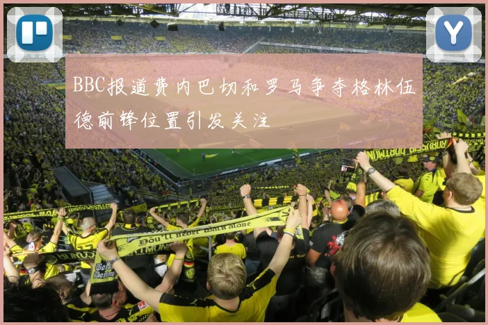BBC报道费内巴切和罗马争夺格林伍德前锋位置引发关注