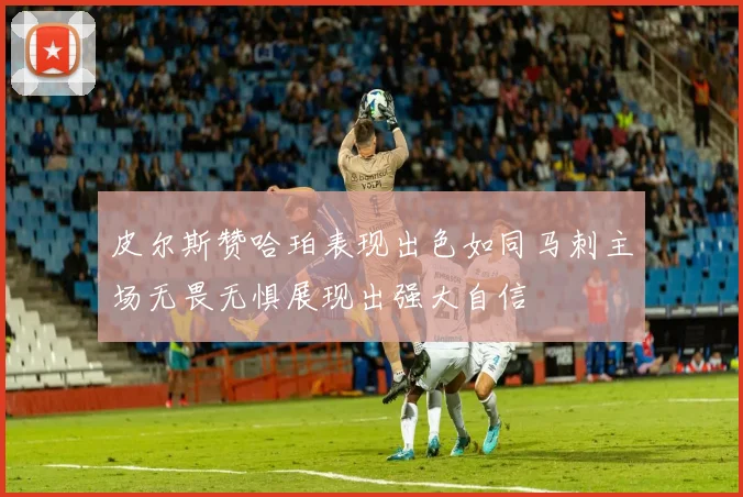 皮尔斯赞哈珀表现出色如同马刺主场无畏无惧展现出强大自信
