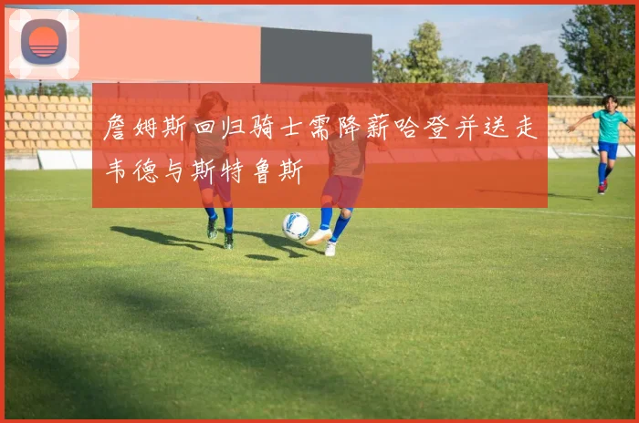 詹姆斯回归骑士需降薪哈登并送走韦德与斯特鲁斯