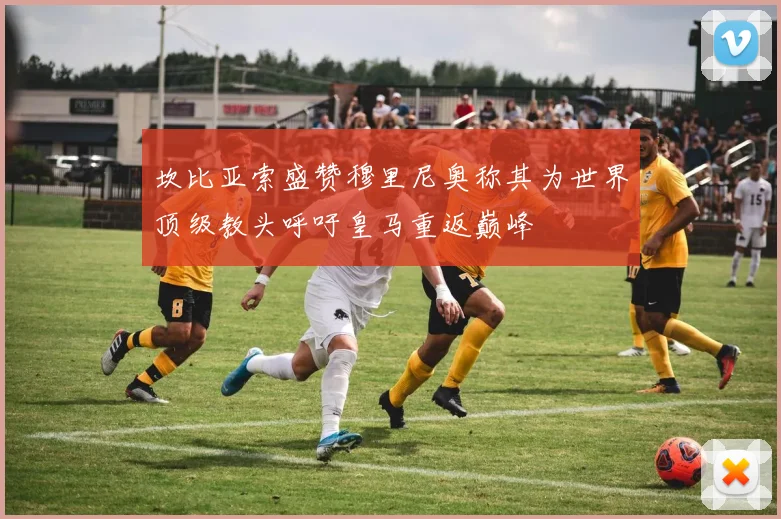 坎比亚索盛赞穆里尼奥称其为世界顶级教头呼吁皇马重返巅峰