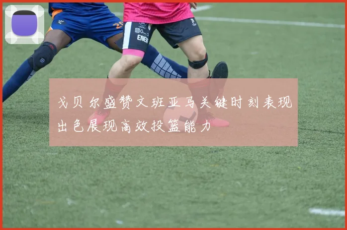 戈贝尔盛赞文班亚马关键时刻表现出色展现高效投篮能力