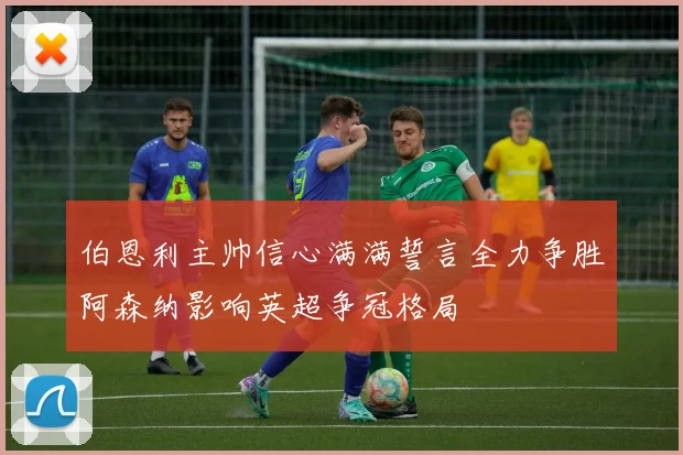 伯恩利主帅信心满满誓言全力争胜阿森纳影响英超争冠格局