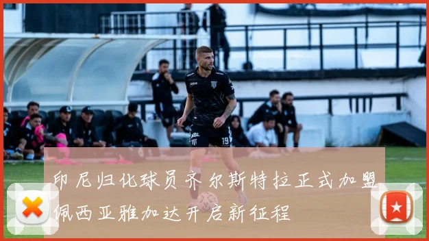 印尼归化球员齐尔斯特拉正式加盟佩西亚雅加达开启新征程